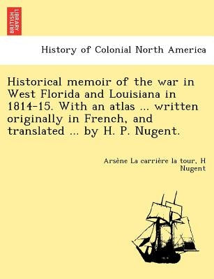 Historical memoir of the war in West Florida and Louisiana in 1814-15. With an atlas ... written originally in French, and translated ... by H. P. Nug by La Carrière La Tour, Arsène
