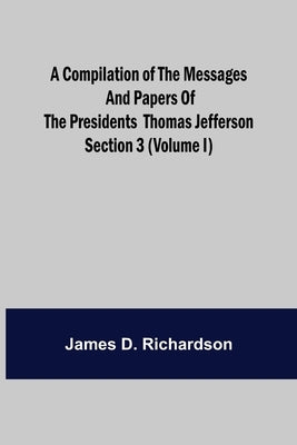 A Compilation of the Messages and Papers of the Presidents Section 3 (Volume I) Thomas Jefferson by D. Richardson, James