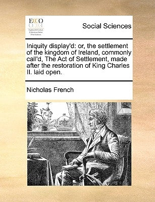 Iniquity Display'd: Or, the Settlement of the Kingdom of Ireland, Commonly Call'd, the Act of Settlement, Made After the Restoration of Ki by French, Nicholas