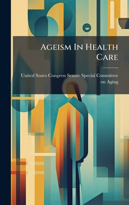 Ageism In Health Care by United States Congress Senate Special