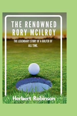 The Renowned Rory McIlroy: The legendary story of a golfer of all time by Robinson, Herbert