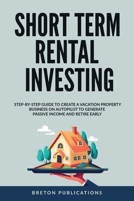 Short Term Rental Investing: Step-By-Step Guide to Create a Vacation Property Business on Autopilot to Generate Passive Income and Retire Early by Publications, Breton