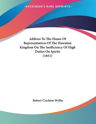 Address To The House Of Representatives Of The Hawaiian Kingdom On The Inefficiency Of High Duties On Spirits (1851) by Wyllie, Robert Crichton
