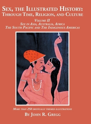 Sex, the Illustrated History: Through Time, Religion, and Culture: Volume II, Sex in Asia, Australia, Africa, the South Pacific, and the Indigenous Am by Gregg, John R.