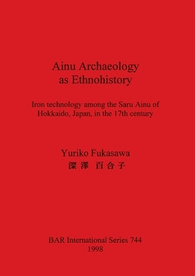 Ainu Archaeology as Ethnohistory: Iron technology among the Saru Ainu of Hokkaido, Japan, in the 17th century by Fukasawa, Yuriko