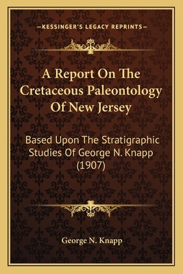 A Report On The Cretaceous Paleontology Of New Jersey: Based Upon The Stratigraphic Studies Of George N. Knapp (1907) by Knapp, George N.
