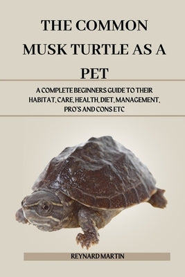 The Common Musk Turtle as a Pet: A Complete Beginners Guide to Their Habitat, Care, Health, Diet, Management, Pro's and Cons Etc by Martin, Reynard