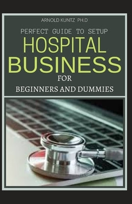 Perfect Guide to Set Up Hospital Business for Beginners and Dummies by Kuntz Ph. D., Arnold