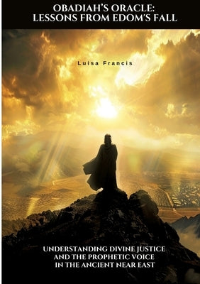 Obadiah's Oracle: Lessons from Edom's Fall: Understanding Divine Justice and the Prophetic Voice in the Ancient Near East by Francis, Luisa