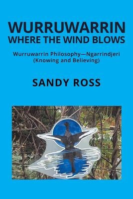 Wurruwarrin Where the Wind Blows: Wurruwarrin Philosophy-Ngarrindjeri (Knowing and Believing) by Ross, Sandy