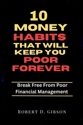 10 Money Habits That Will Keep You Poor Forever: Break Free From Poor Financial Management by Gibson, Robert D.
