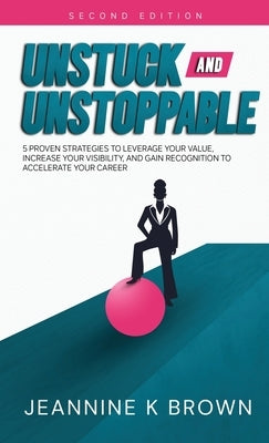 Unstuck and Unstoppable: 5 Proven Strategies to Leverage Your Value, Increase Your Visibility, and Gain Recognition to Accelerate Your Career by Brown, Jeannine K.
