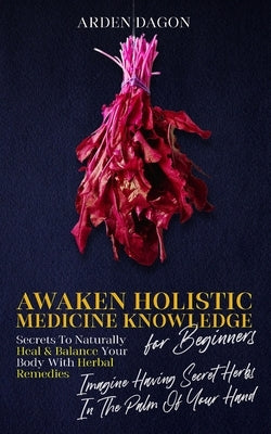 Awaken Holistic Medicine Knowledge for Beginners: Imagine Having Secret Herbs in the Palm of Your Hand: Look Inside by Dagon, Arden
