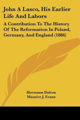 John A Lasco, His Earlier Life And Labors: A Contribution To The History Of The Reformation In Poland, Germany, And England (1886) by Dalton, Hermann