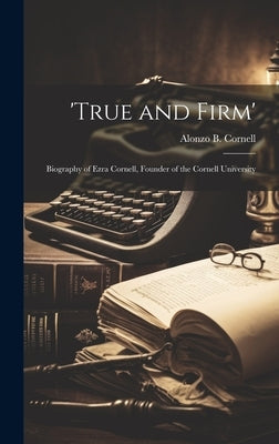 'True and Firm'; Biography of Ezra Cornell, Founder of the Cornell University by Cornell, Alonzo B.