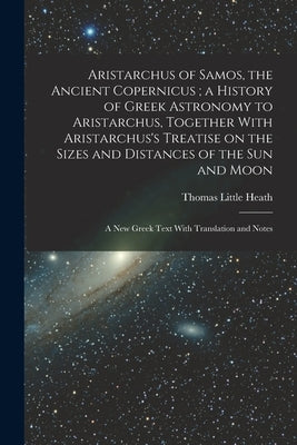 Aristarchus of Samos, the Ancient Copernicus; a History of Greek Astronomy to Aristarchus, Together With Aristarchus's Treatise on the Sizes and Dista by Heath, Thomas Little