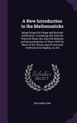 A New Introduction to the Mathematicks: Being Essays On Vulgar and Decimal Arithmetick. Containing, Not Only the Practical Rules, But Also the Reasons by Donn, Benjamin