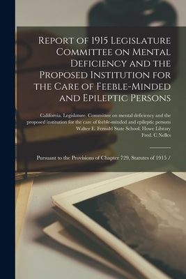 Report of 1915 Legislature Committee on Mental Deficiency and the Proposed Institution for the Care of Feeble-minded and Epileptic Persons: Pursuant t by California Legislature Committee on