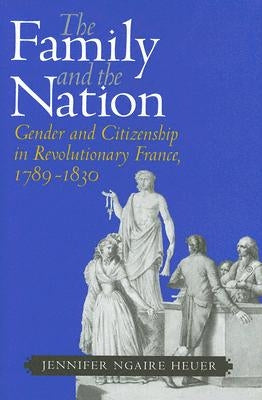 The Family and the Nation: Gender and Citizenship in Revolutionary France, 1789-1830 by Heuer, Jennifer Ngaire