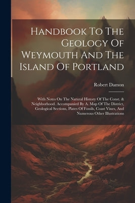 Handbook To The Geology Of Weymouth And The Island Of Portland: With Notes On The Natural History Of The Const. & Neighborhood. Accompanied By A. Map by Damon, Robert