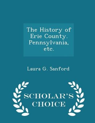 The History of Erie County. Pennsylvania, Etc. - Scholar's Choice Edition by Sanford, Laura G.