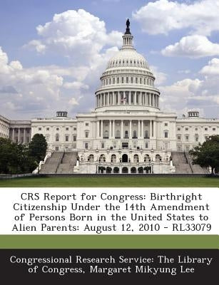 Crs Report for Congress: Birthright Citizenship Under the 14th Amendment of Persons Born in the United States to Alien Parents: August 12, 2010 by Lee, Margaret Mikyung