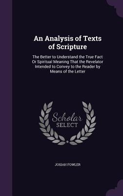 An Analysis of Texts of Scripture: The Better to Understand the True Fact Or Spiritual Meaning That the Revelator Intended to Convey to the Reader by by Fowler, Josiah