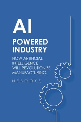 AI-Powered Industry: How Artificial Intelligence Will Revolutionize Manufacturing. by Hebooks