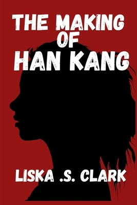 The Making of Han Kang: How She Redefines Trauma, Healing, And Human Existence In Global Literature by S. Clark, Liska