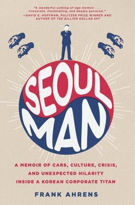 Seoul Man: A Memoir of Cars, Culture, Crisis, and Unexpected Hilarity Inside a Korean Corporate Titan by Ahrens, Frank