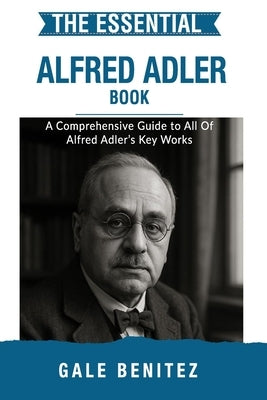 The Essential Alfred Adler: A Comprehensive Guide to All Of Alfred Adler's Key Works by Benitez, Gale
