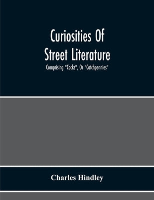 Curiosities Of Street Literature: Comprising "Cocks", Or "Catchpennies", A Large And Curious Assortment Of Street-Drolleries, Squibs, Histories, Comic by Hindley, Charles