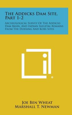 The Addicks Dam Site, Part 1-2: Archeological Survey Of The Addicks Dam Basin, And Indian Skeletal Remains From The Doering And Kobs Sites by Wheat, Joe Ben