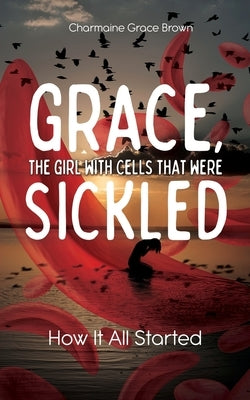 Grace, the Girl with Cells that were Sickled: How It All Started by Brown, Charmaine Grace