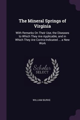 The Mineral Springs of Virginia: With Remarks On Their Use, the Diseases to Which They Are Applicable, and in Which They Are Contra-Indicated ... a Ne by Burke, William