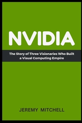Nvidia: The Story of Three Visionaries Who Built a Visual Computing Empire by Mitchell, Jeremy