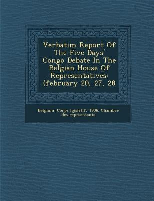 Verbatim Report of the Five Days' Congo Debate in the Belgian House of Representatives: (February 20, 27, 28 by Belgium Corps L. Gislatif, 1906 Chamb