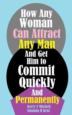 How Any Woman Can Attract Any Man And Get Him to Commit Quickly And Permanently by Kent, Amanda H.