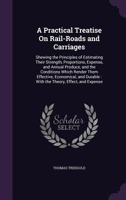 A Practical Treatise On Rail-Roads and Carriages: Shewing the Principles of Estimating Their Strength, Proportions, Expense, and Annual Produce, and t by Tredgold, Thomas