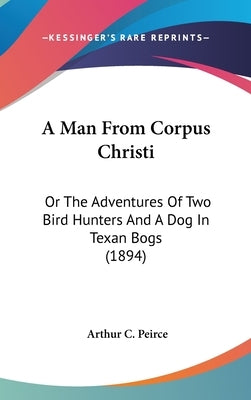 A Man From Corpus Christi: Or The Adventures Of Two Bird Hunters And A Dog In Texan Bogs (1894) by Peirce, Arthur C.