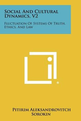 Social and Cultural Dynamics, V2: Fluctuation of Systems of Truth, Ethics, and Law by Sorokin, Pitirim Aleksandrovitch