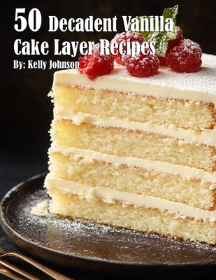 50 Decadent Vanilla Cake Layer Recipes by Johnson, Kelly