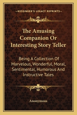 The Amusing Companion Or Interesting Story Teller: Being A Collection Of Marvelous, Wonderful, Moral, Sentimental, Humorous And Instructive Tales by Anonymous