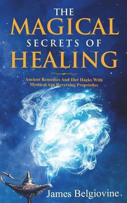 The Magical Secrets Of Healing: Ancient Remedies and Diet Hacks with Mystical Age Reversing Properties by Belgiovine, James