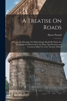 A Treatise On Roads: Wherein the Principles On Which Roads Should Be Made Are Explained and Illustrated by the Plans, Specifications and Co by Parnell, Henry