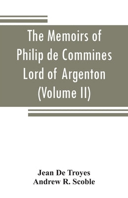 The memoirs of Philip de Commines, Lord of Argenton: containing the histories of Louis XI, and Charles VIII, Kings of France, and of Charles the Bold, by De Troyes, Jean