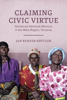 Claiming Civic Virtue: Gendered Network Memory in the Mara Region, Tanzania by Shetler, Jan Bender