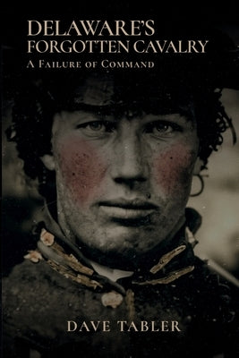 Delaware's Forgotten Cavalry: A Failure of Command by Tabler, Dave