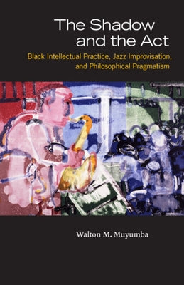 The Shadow and the Act: Black Intellectual Practice, Jazz Improvisation, and Philosophical Pragmatism by Muyumba, Walton M.