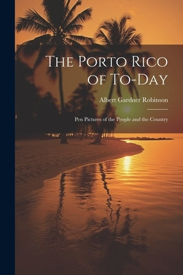 The Porto Rico of To-Day: Pen Pictures of the People and the Country by Robinson, Albert Gardner